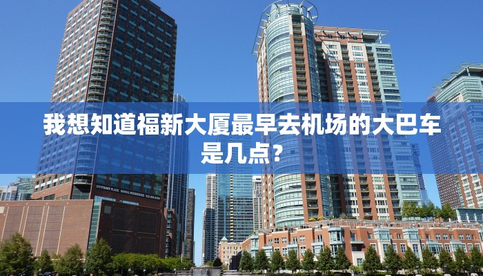 我想知道福新大厦最早去机场的大巴车是几点？