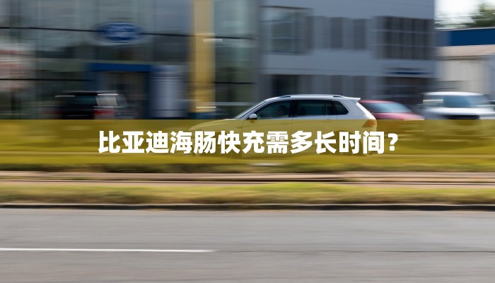 比亚迪海肠快充需多长时间？