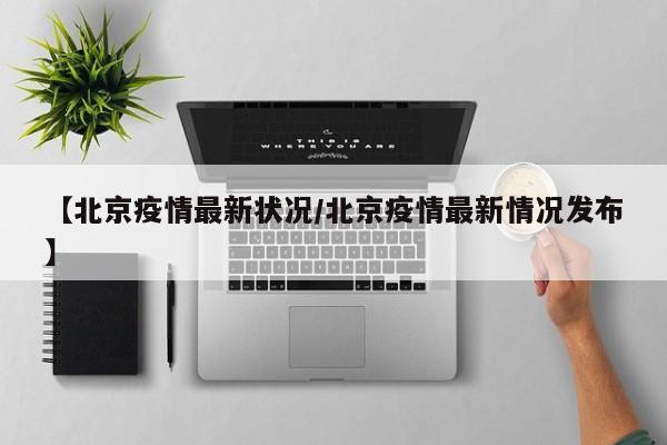【北京疫情最新状况/北京疫情最新情况发布】