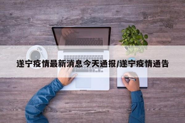 遂宁疫情最新消息今天通报/遂宁疫情通告